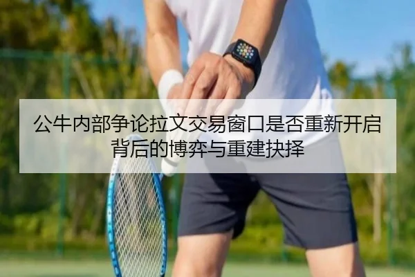 公牛内部争论拉文交易窗口是否重新开启背后的博弈与重建抉择